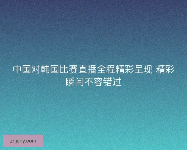 中国对韩国比赛直播全程精彩呈现 精彩瞬间不容错过