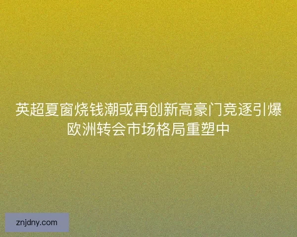 英超夏窗烧钱潮或再创新高豪门竞逐引爆欧洲转会市场格局重塑中