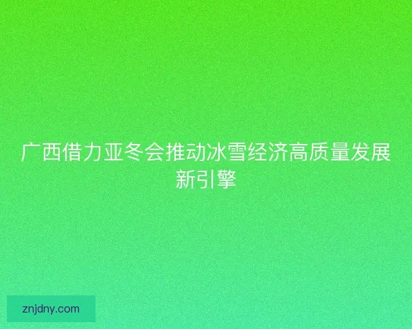 广西借力亚冬会推动冰雪经济高质量发展新引擎
