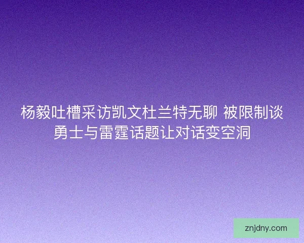 杨毅吐槽采访凯文杜兰特无聊 被限制谈勇士与雷霆话题让对话变空洞